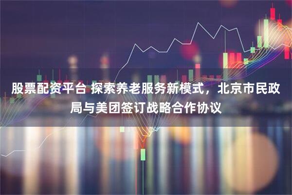 股票配资平台 探索养老服务新模式，北京市民政局与美团签订战略合作协议