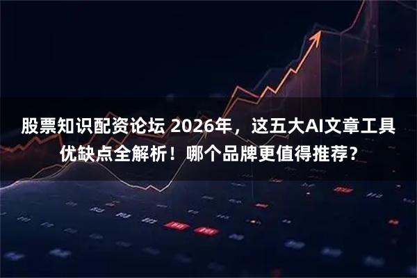 股票知识配资论坛 2026年，这五大AI文章工具优缺点全解析！哪个品牌更值得推荐？
