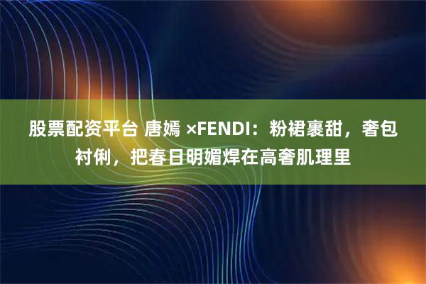 股票配资平台 唐嫣 ×FENDI：粉裙裹甜，奢包衬俐，把春日明媚焊在高奢肌理里