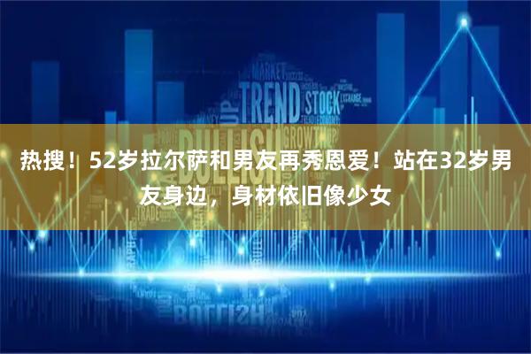 热搜！52岁拉尔萨和男友再秀恩爱！站在32岁男友身边，身材依旧像少女