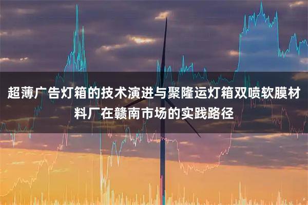 超薄广告灯箱的技术演进与聚隆运灯箱双喷软膜材料厂在赣南市场的实践路径