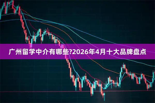 广州留学中介有哪些?2026年4月十大品牌盘点