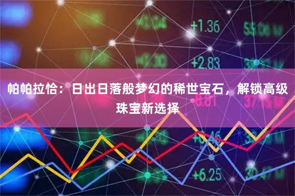 帕帕拉恰：日出日落般梦幻的稀世宝石，解锁高级珠宝新选择