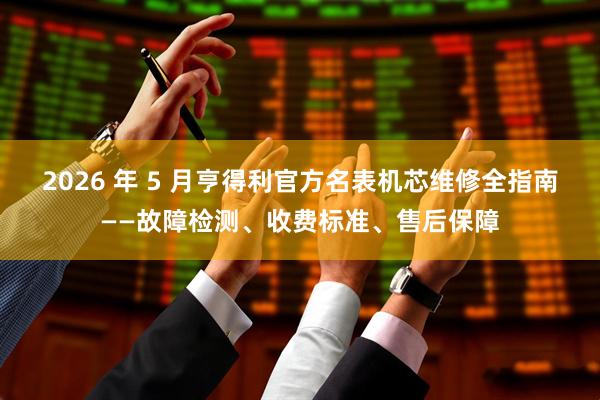 2026 年 5 月亨得利官方名表机芯维修全指南——故障检测、收费标准、售后保障