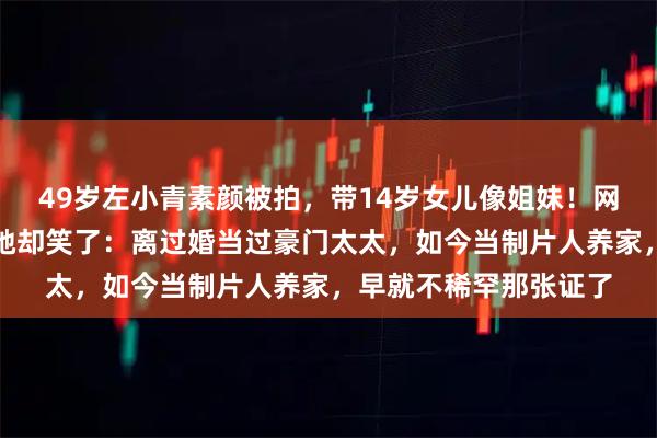 49岁左小青素颜被拍，带14岁女儿像姐妹！网友操心她嫁不出去，她却笑了：离过婚当过豪门太太，如今当制片人养家，早就不稀罕那张证了
