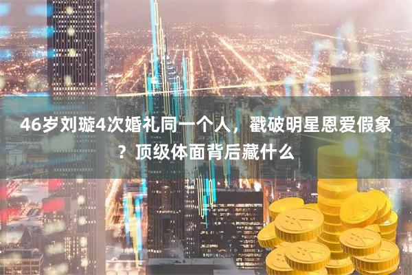 46岁刘璇4次婚礼同一个人，戳破明星恩爱假象？顶级体面背后藏什么